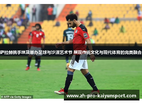 萨拉赫携手埃及举办足球与沙漠艺术节 展现传统文化与现代体育的完美融合
