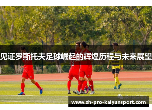 见证罗斯托夫足球崛起的辉煌历程与未来展望