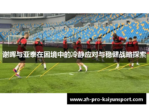 谢晖与亚泰在困境中的冷静应对与稳健战略探索