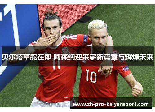 贝尔塔掌舵在即 阿森纳迎来崭新篇章与辉煌未来