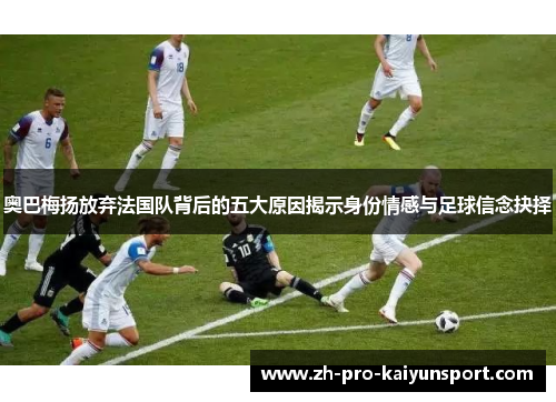 奥巴梅扬放弃法国队背后的五大原因揭示身份情感与足球信念抉择