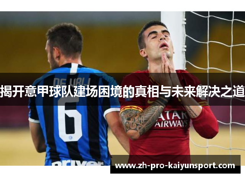 揭开意甲球队建场困境的真相与未来解决之道