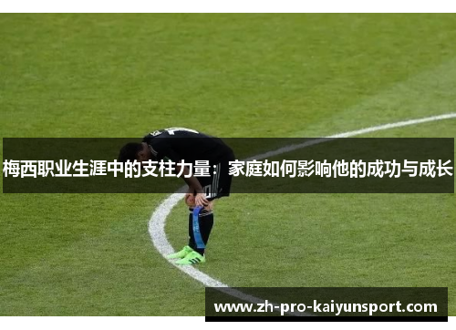 梅西职业生涯中的支柱力量:家庭如何影响他的成功与成长 梅西职业生涯中的支柱力量:家庭如何影响他的成功与成长