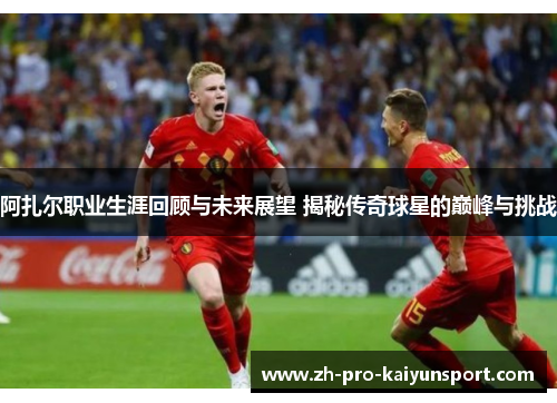 阿扎尔职业生涯回顾与未来展望 揭秘传奇球星的巅峰与挑战