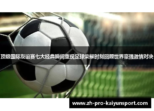 顶级国际友谊赛七大经典瞬间重现足球荣耀时刻回顾世界豪强激情对决