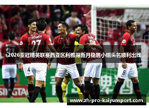 2026亚冠精英联赛西亚区利雅得新月稳居小组头名顺利出线 2026亚冠精英联赛西亚区利雅得新月稳居小组头名顺利出线